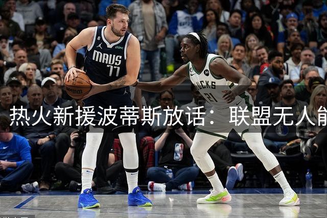 热火新援波蒂斯放话：联盟无人能敌字母哥领衔的迈阿密禁飞区